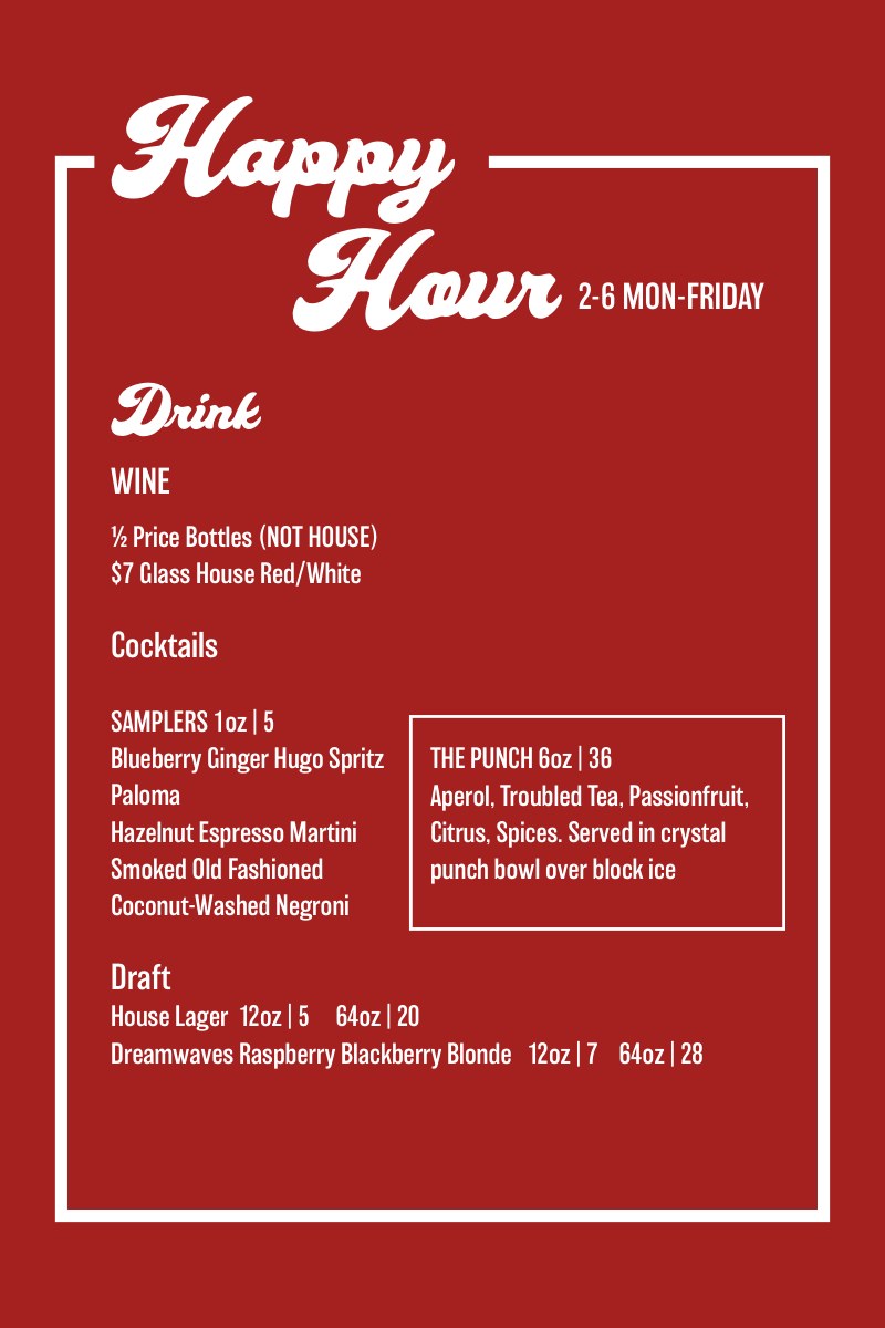 Happy Hour, 2-6 Mon-Friday. Drink: half-price bottles of wine (not house), $7 glass of house red or white. Cocktail samplers 1oz for $5: blueberry ginger Hugo spritz, paloma, hazelnut espresso martini, smoked old fashioned, coconut-washed negroni. The Punch, 6oz, $36. Draft: house lager 12oz $5, 64oz $20; Dreamwaves raspberry blackberry blonde 12oz $7, 64oz $28.