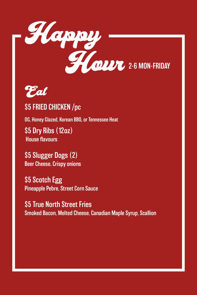 Happy Hour, 2-6 Mon-Friday. Eat: $5 fried chicken per piece (OG, honey glazed, Korean BBQ or Tennessee heat), $5 dry ribs (12oz), $5 slugger dogs (2) with beer cheese and crispy onions, $5 scotch egg with pineapple pebre and street corn sauce, $5 True North street fries with smoked bacon, melted cheese, Canadian maple syrup and scallion.